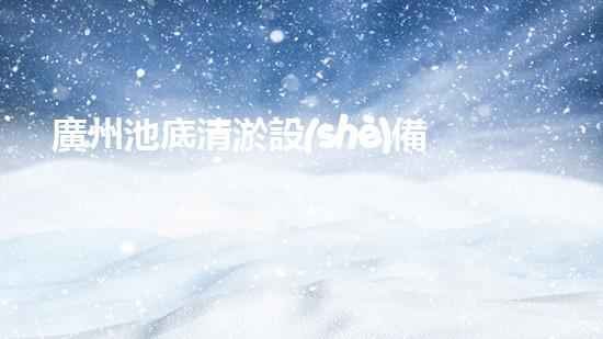 廣州池底清淤設(shè)備價(jià)格：驚艷優(yōu)惠！解放雙手，快速清理，還您一個(gè)純凈澄澈的水世界！